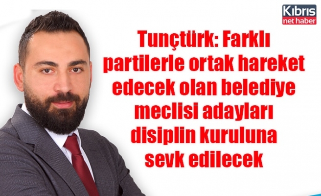 Tunçtürk: Farklı partilerle ortak hareket edecek olan belediye meclisi adayları disiplin kuruluna sevk edilecek