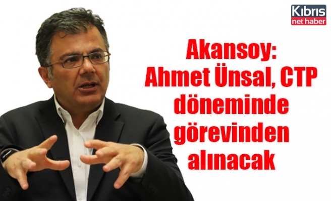 Akansoy: Ahmet Ünsal, CTP döneminde görevinden alınacak
